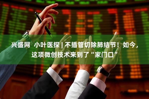 兴盛网  小叶医探 | 不插管切除肺结节！如今，这项微创技术来到了“家门口”