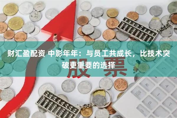 财汇盈配资 中影年年：与员工共成长，比技术突破更重要的选择