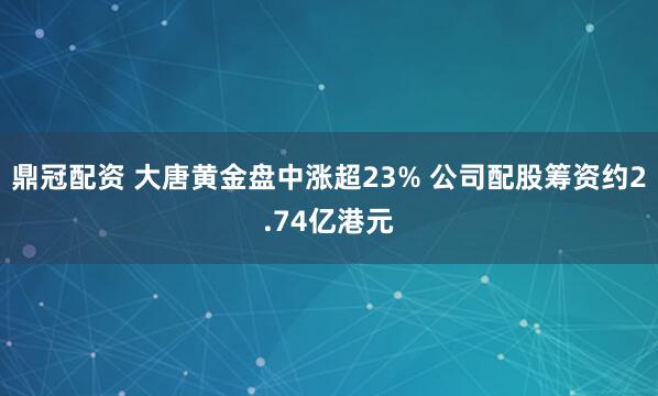 鼎冠配资 大唐黄金盘中涨超23% 公司配股筹资约2.74亿港元