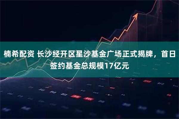 楠希配资 长沙经开区星沙基金广场正式揭牌，首日签约基金总规模17亿元