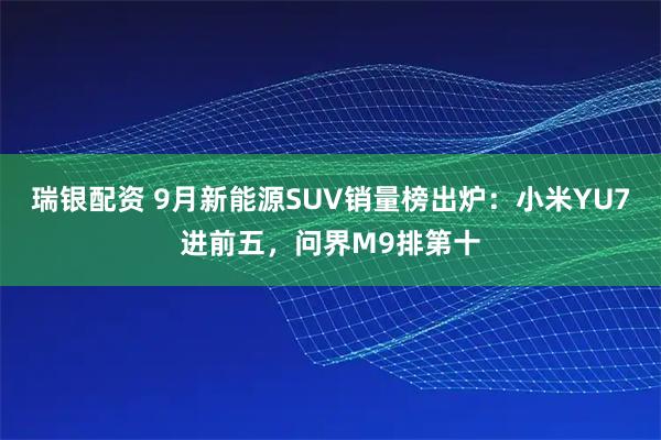 瑞银配资 9月新能源SUV销量榜出炉：小米YU7进前五，问界M9排第十