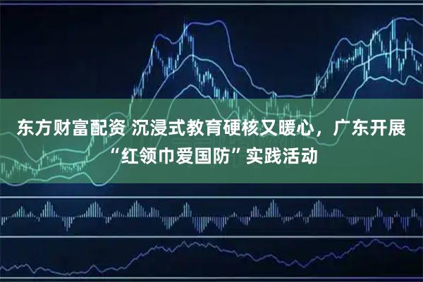 东方财富配资 沉浸式教育硬核又暖心，广东开展“红领巾爱国防”实践活动