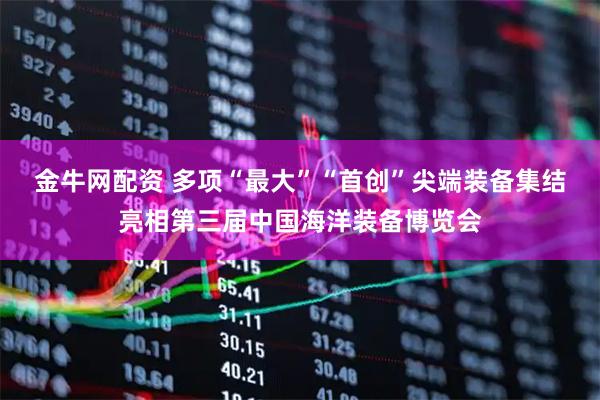 金牛网配资 多项“最大”“首创”尖端装备集结亮相第三届中国海洋装备博览会