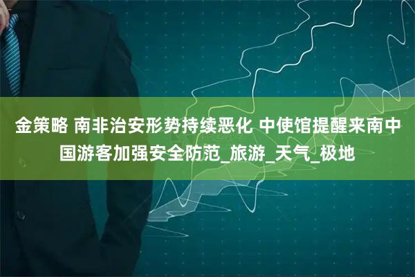 金策略 南非治安形势持续恶化 中使馆提醒来南中国游客加强安全防范_旅游_天气_极地