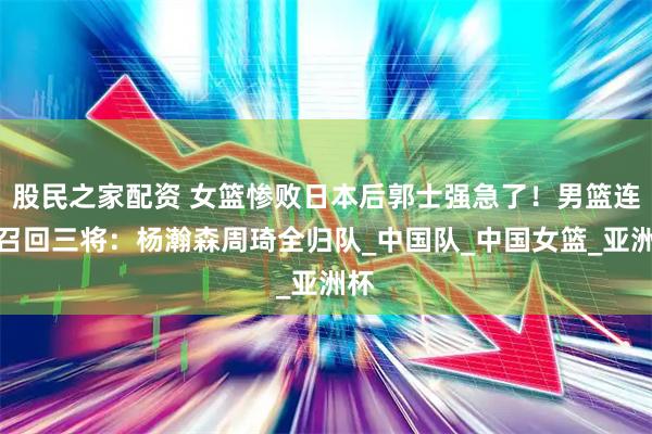 股民之家配资 女篮惨败日本后郭士强急了！男篮连夜召回三将：杨瀚森周琦全归队_中国队_中国女篮_亚洲杯
