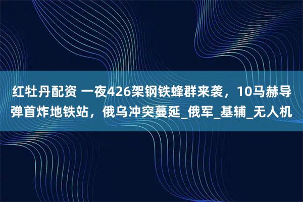 红牡丹配资 一夜426架钢铁蜂群来袭，10马赫导弹首炸地铁站，俄乌冲突蔓延_俄军_基辅_无人机