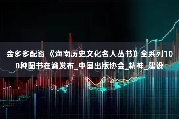金多多配资 《海南历史文化名人丛书》全系列100种图书在渝发布_中国出版协会_精神_建设