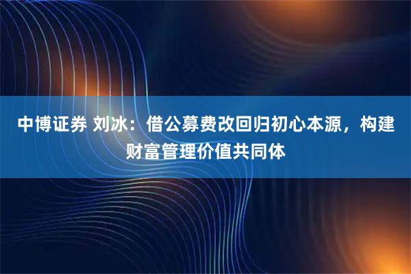 中博证券 刘冰:借公募费改回归初心本源,构建财富管理价值共同体