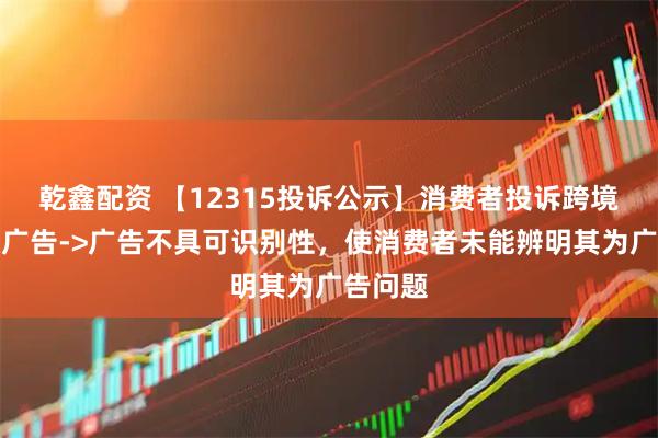 乾鑫配资 【12315投诉公示】消费者投诉跨境通虚假广告->广告不具可识别性，使消费者未能辨明其为广告问题