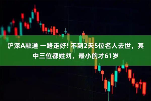沪深A融通 一路走好! 不到2天5位名人去世，其中三位都姓刘，最小的才61岁
