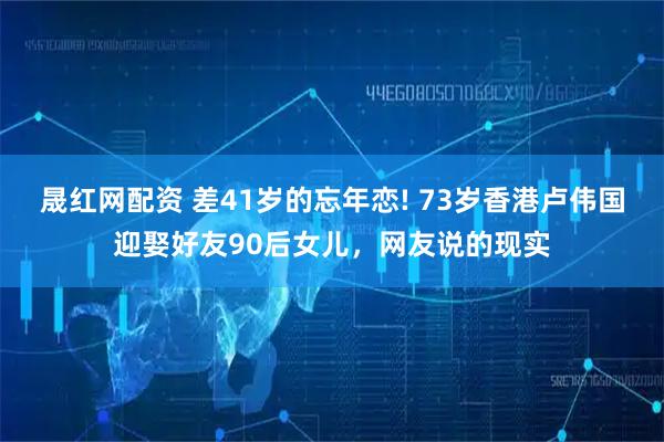 晟红网配资 差41岁的忘年恋! 73岁香港卢伟国迎娶好友90后女儿，网友说的现实