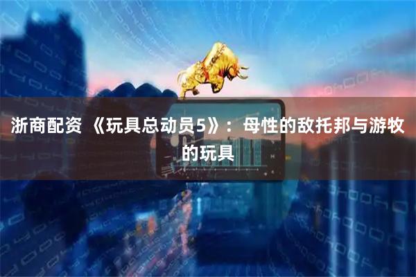 浙商配资 《玩具总动员5》：母性的敌托邦与游牧的玩具
