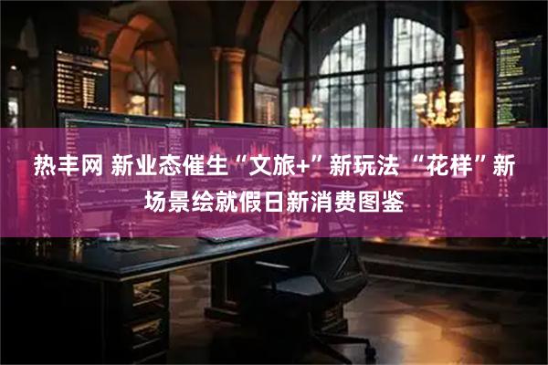 热丰网 新业态催生“文旅+”新玩法 “花样”新场景绘就假日新消费图鉴