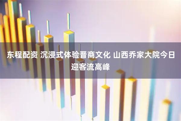 东程配资 沉浸式体验晋商文化 山西乔家大院今日迎客流高峰