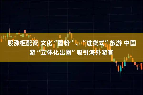 股涨柜配资 文化“圈粉”、“进货式”旅游 中国游“立体化出圈”吸引海外游客